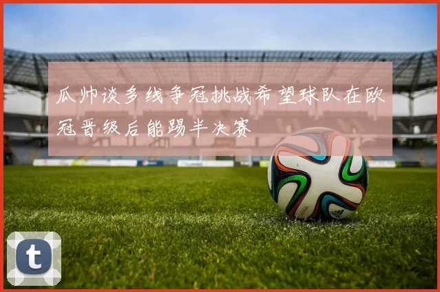 瓜帅谈多线争冠挑战希望球队在欧冠晋级后能踢半决赛