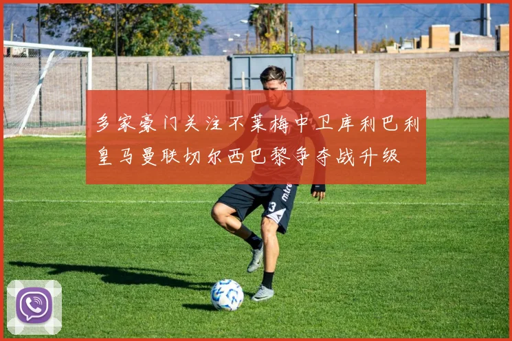 多家豪门关注不莱梅中卫库利巴利皇马曼联切尔西巴黎争夺战升级