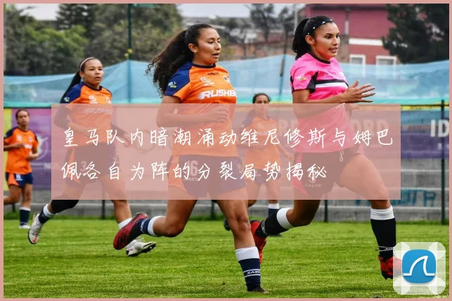 皇马队内暗潮涌动维尼修斯与姆巴佩各自为阵的分裂局势揭秘