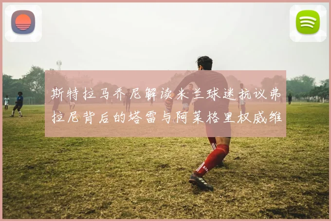斯特拉马乔尼解读米兰球迷抗议弗拉尼背后的塔雷与阿莱格里权威维护