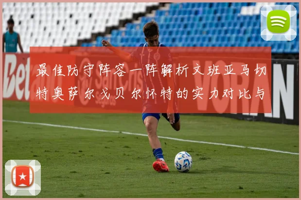 最佳防守阵容一阵解析文班亚马切特奥萨尔戈贝尔怀特的实力对比与展望