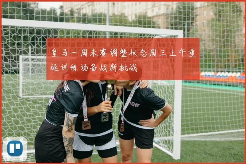 皇马一周未赛调整状态周三上午重返训练场备战新挑战