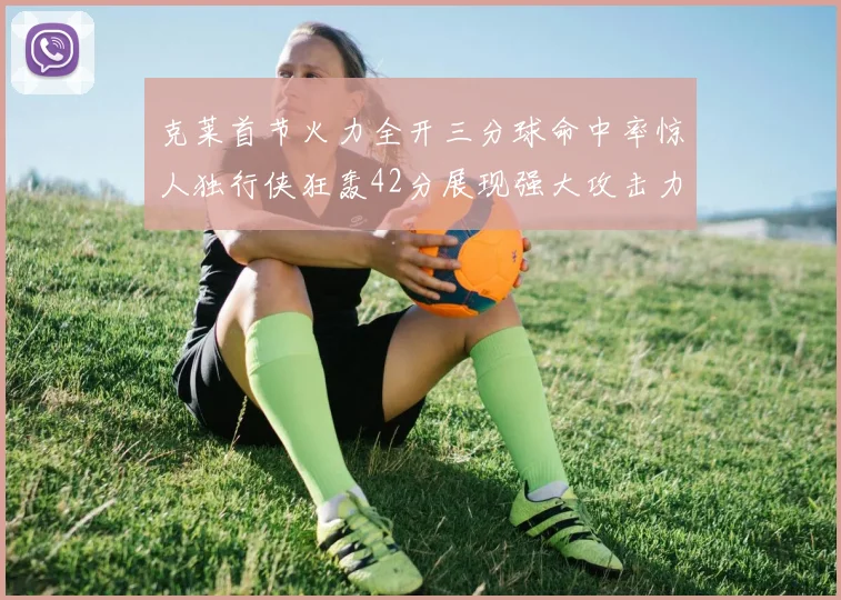克莱首节火力全开三分球命中率惊人独行侠狂轰42分展现强大攻击力