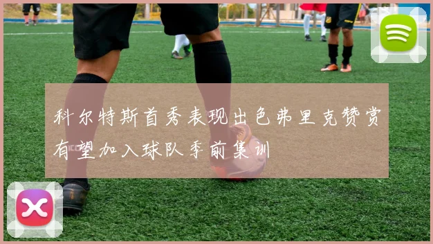 科尔特斯首秀表现出色弗里克赞赏有望加入球队季前集训