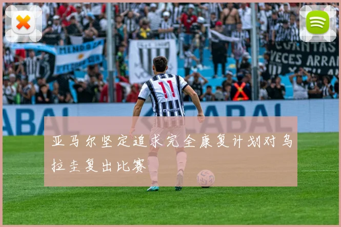 亚马尔坚定追求完全康复计划对乌拉圭复出比赛
