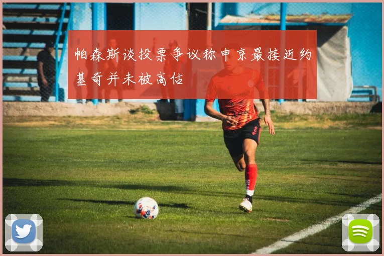 帕森斯谈投票争议称申京最接近约基奇并未被高估