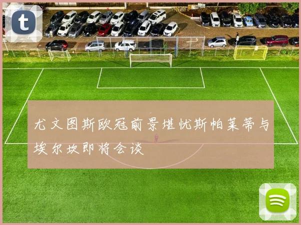 尤文图斯欧冠前景堪忧斯帕莱蒂与埃尔坎即将会谈