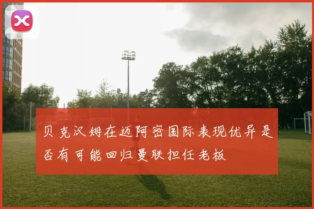 贝克汉姆在迈阿密国际表现优异是否有可能回归曼联担任老板