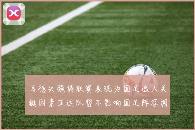 马德兴强调联赛表现为国足选人关键因素亚运队暂不影响国足阵容调整