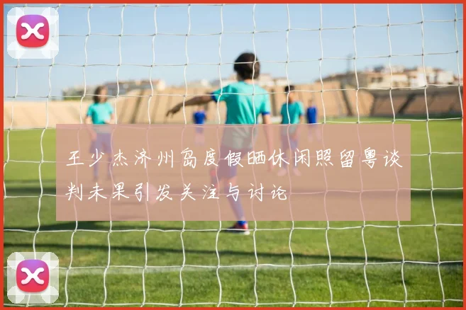 王少杰济州岛度假晒休闲照留粤谈判未果引发关注与讨论