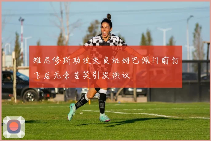 维尼修斯助攻失良机姆巴佩门前打飞后无奈苦笑引发热议