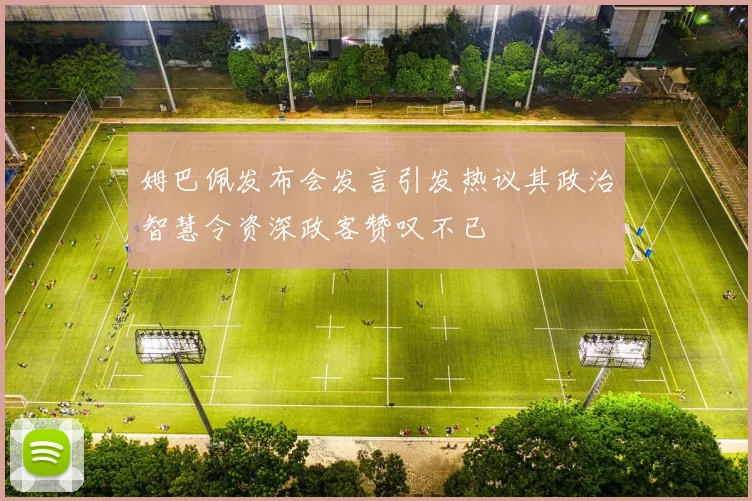 姆巴佩发布会发言引发热议其政治智慧令资深政客赞叹不已