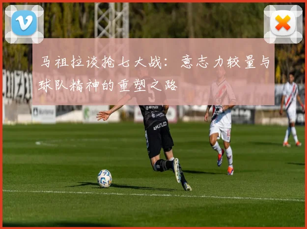 马祖拉谈抢七大战：意志力较量与球队精神的重塑之路
