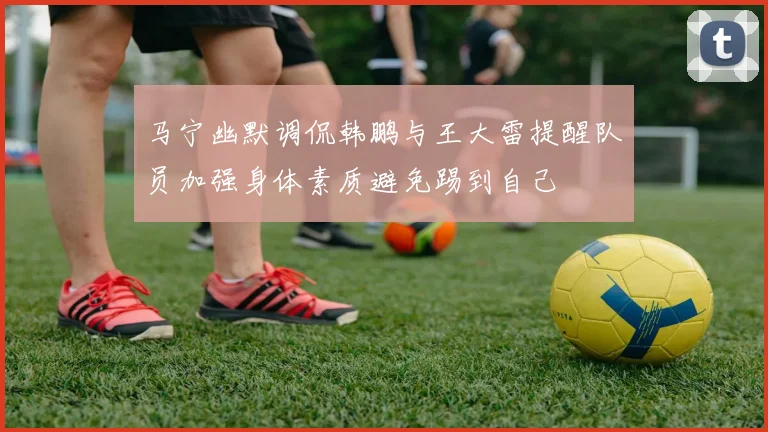 马宁幽默调侃韩鹏与王大雷提醒队员加强身体素质避免踢到自己