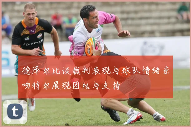 德泽尔比谈裁判表现与球队情绪亲吻特尔展现团结与支持