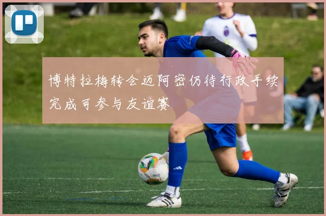 博特拉梅转会迈阿密仍待行政手续完成可参与友谊赛