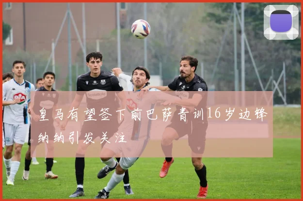 皇马有望签下前巴萨青训16岁边锋纳纳引发关注