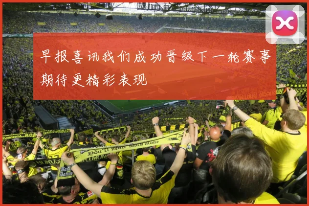 早报喜讯我们成功晋级下一轮赛事期待更精彩表现