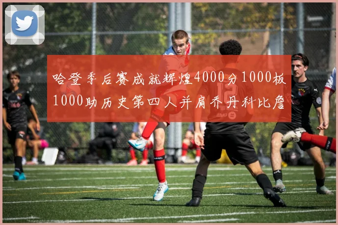哈登季后赛成就辉煌4000分1000板1000助历史第四人并肩乔丹科比詹姆斯
