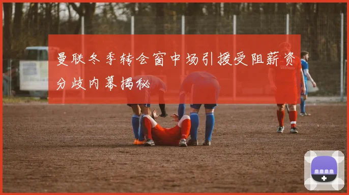 曼联冬季转会窗中场引援受阻薪资分歧内幕揭秘