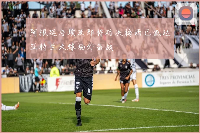 阿根廷与埃及即将对决梅西已抵达亚特兰大球场外备战