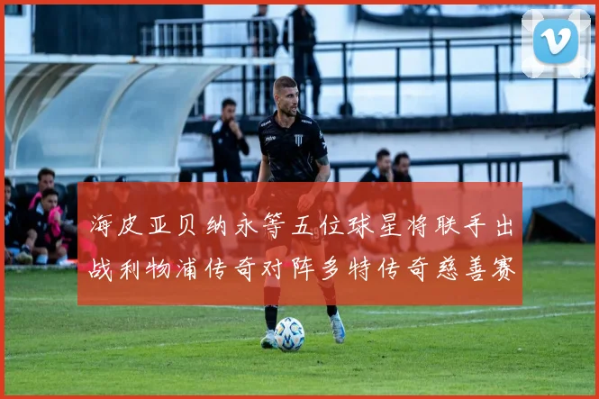 海皮亚贝纳永等五位球星将联手出战利物浦传奇对阵多特传奇慈善赛